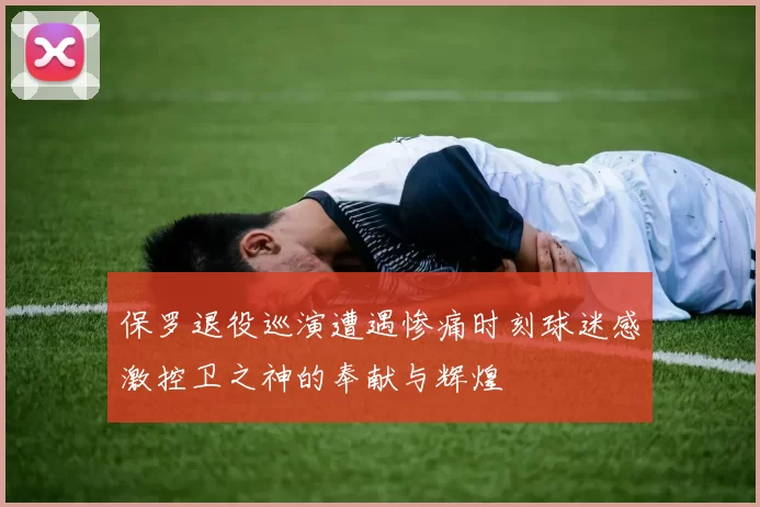 保罗退役巡演遭遇惨痛时刻球迷感激控卫之神的奉献与辉煌
