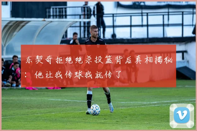 东契奇拒绝绝杀投篮背后真相揭秘：他让我传球我就传了