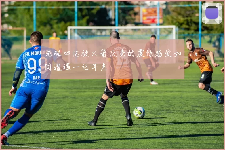 老猫回忆被火箭交易的震惊感受如同遭遇一记耳光