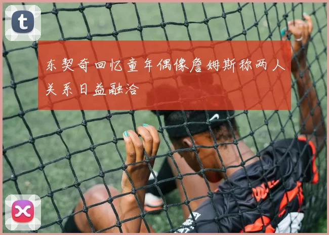 东契奇回忆童年偶像詹姆斯称两人关系日益融洽