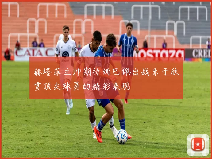 赫塔菲主帅期待姆巴佩出战乐于欣赏顶尖球员的精彩表现