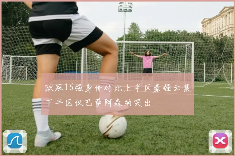 欧冠16强身价对比上半区豪强云集下半区仅巴萨阿森纳突出