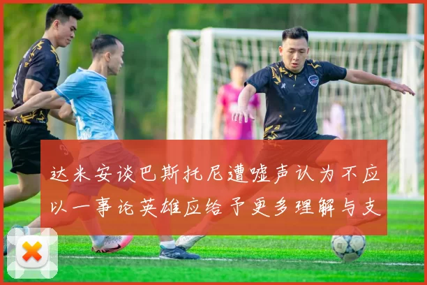 达米安谈巴斯托尼遭嘘声认为不应以一事论英雄应给予更多理解与支持