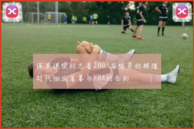 保罗退役标志着2005届球员的辉煌时代彻底落幕与NBA的告别