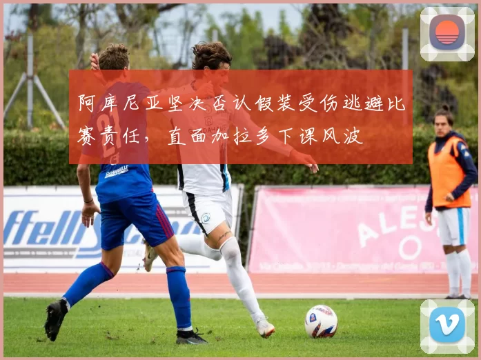 阿库尼亚坚决否认假装受伤逃避比赛责任，直面加拉多下课风波