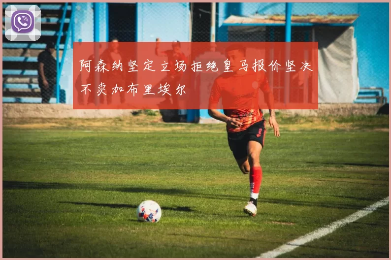 阿森纳坚定立场拒绝皇马报价坚决不卖加布里埃尔
