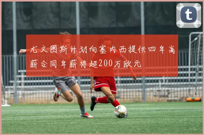 尤文图斯计划向塞内西提供四年高薪合同年薪将超200万欧元