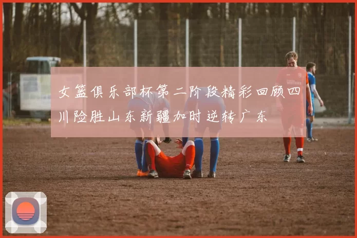 女篮俱乐部杯第二阶段精彩回顾四川险胜山东新疆加时逆转广东
