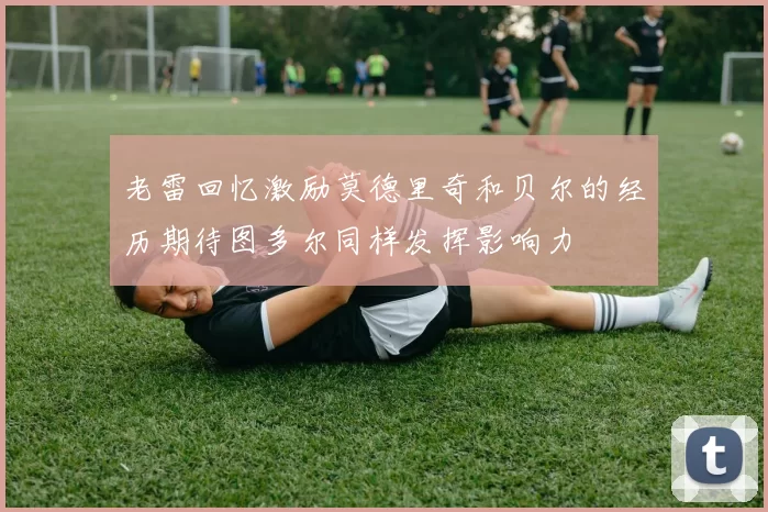 老雷回忆激励莫德里奇和贝尔的经历期待图多尔同样发挥影响力