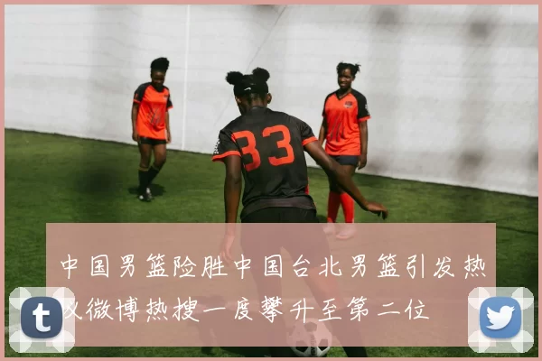 中国男篮险胜中国台北男篮引发热议微博热搜一度攀升至第二位