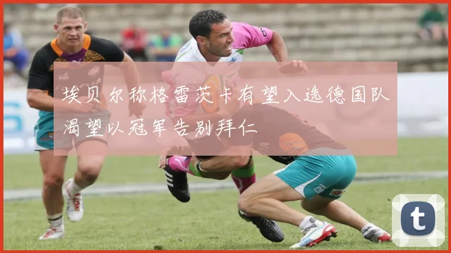 埃贝尔称格雷茨卡有望入选德国队渴望以冠军告别拜仁