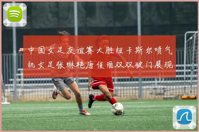 中国女足友谊赛大胜纽卡斯尔喷气机女足张琳艳唐佳丽双双破门展现实力
