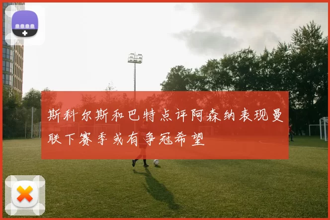斯科尔斯和巴特点评阿森纳表现曼联下赛季或有争冠希望