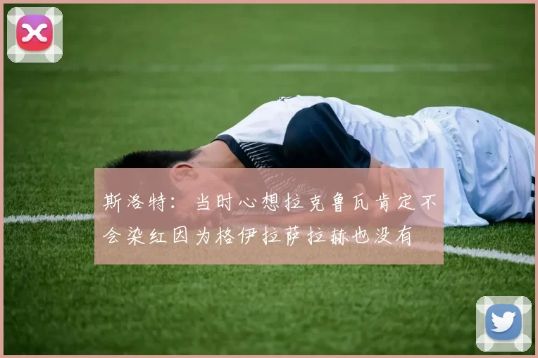 斯洛特：当时心想拉克鲁瓦肯定不会染红因为格伊拉萨拉赫也没有