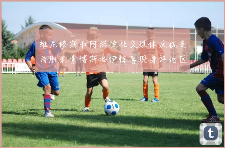 维尼修斯和阿诺德社交媒体庆祝皇马胜利索博斯洛伊惊喜现身评论区互动