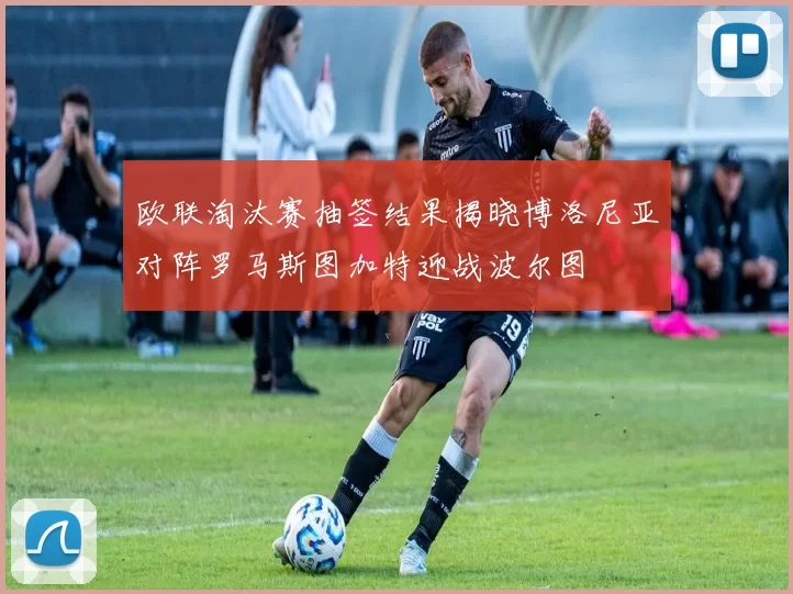欧联淘汰赛抽签结果揭晓博洛尼亚对阵罗马斯图加特迎战波尔图