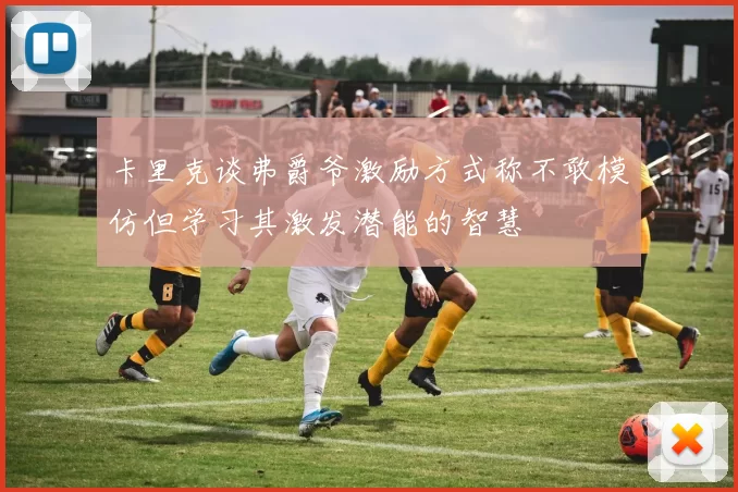 卡里克谈弗爵爷激励方式称不敢模仿但学习其激发潜能的智慧