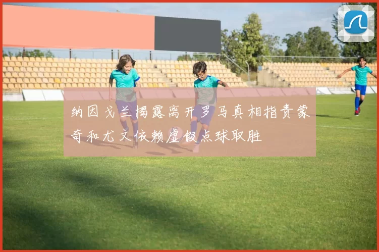 纳因戈兰揭露离开罗马真相指责蒙奇和尤文依赖虚假点球取胜