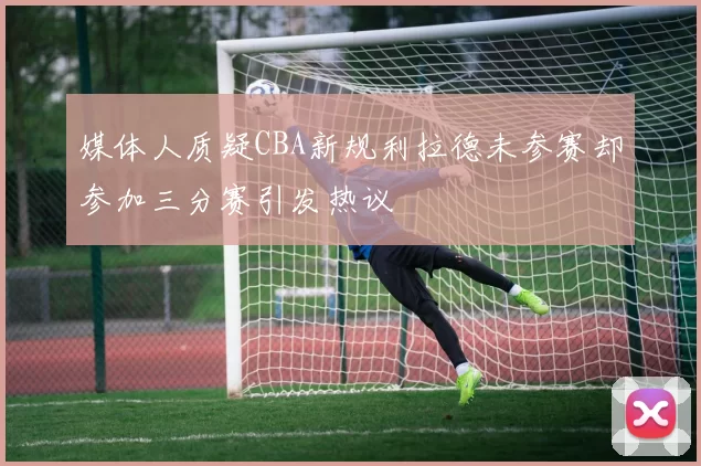 媒体人质疑CBA新规利拉德未参赛却参加三分赛引发热议