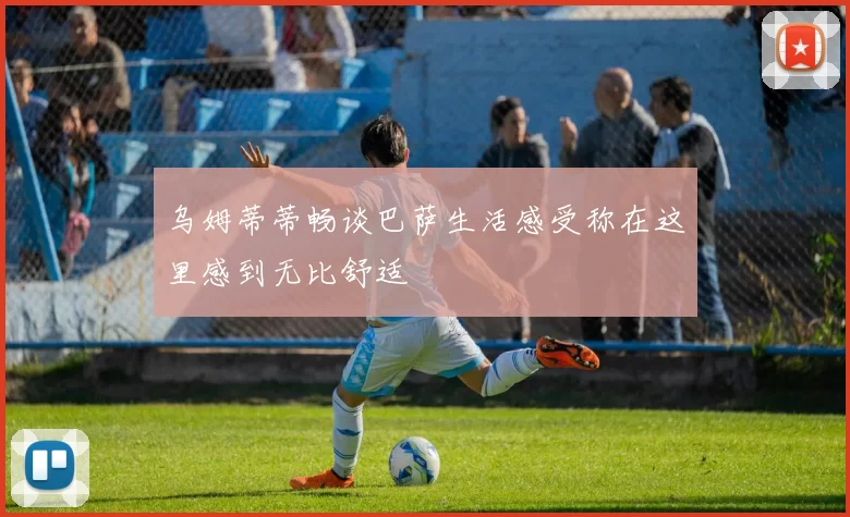 乌姆蒂蒂畅谈巴萨生活感受称在这里感到无比舒适