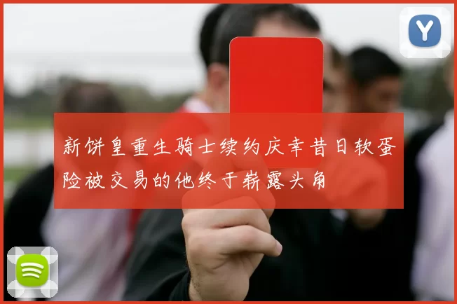 新饼皇重生骑士续约庆幸昔日软蛋险被交易的他终于崭露头角