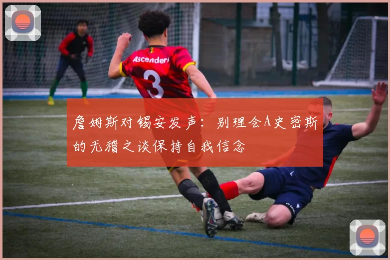 詹姆斯对锡安发声：别理会A史密斯的无稽之谈保持自我信念