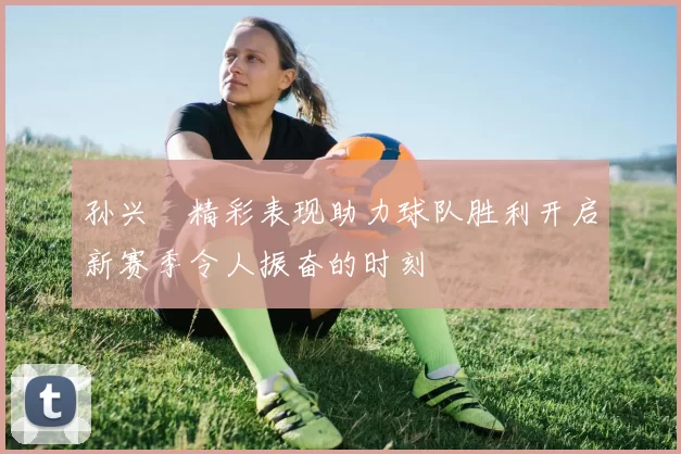 孙兴慜精彩表现助力球队胜利开启新赛季令人振奋的时刻