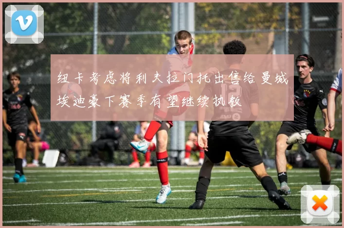 纽卡考虑将利夫拉门托出售给曼城埃迪豪下赛季有望继续执教