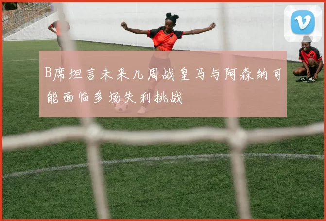 B席坦言未来几周战皇马与阿森纳可能面临多场失利挑战