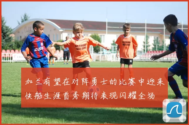 加兰有望在对阵勇士的比赛中迎来快船生涯首秀期待表现闪耀全场