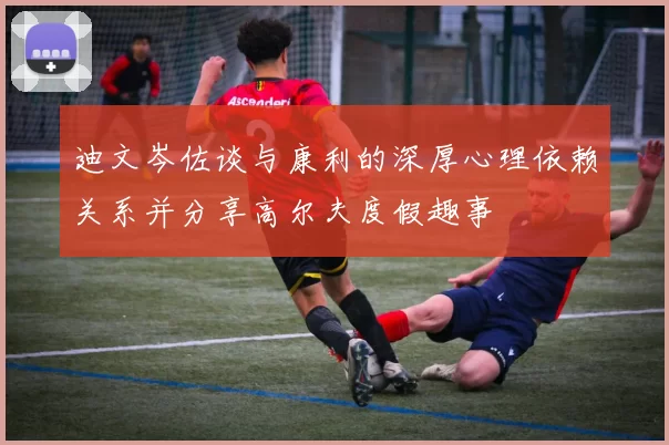 迪文岑佐谈与康利的深厚心理依赖关系并分享高尔夫度假趣事